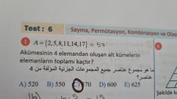 Test: 6
1 A={2,5,8,11,14,17} = 57901 mal
Akümesinin 4 elemandan oluşan alt kümelerin
elemanların toplamı kaçtır?
4
550
B) 550
A) 520 B)
Sayma, Permütasyon, Kombinasyon ve Olası
call us alic & se s to
Public
$70 D) 600 E) 625
4
Şekilde ka