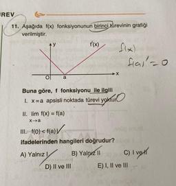 REV
11. Aşağıda f(x) fonksiyonunun birinci türevinin grafiği
verilmiştir.
AY
a
ol
Buna göre, f fonksiyonu ile ilgili
1. x=a apsisli noktada türevi yoktur
i yoktur
II. lim f(x) = f(a)
x→a
f'(x)
III. f(0) < f(a)
ifadelerinden hangileri doğrudur?
A) Yalnız I
B) Yalnız II
D) II ve III
f(x)
X
fal=0
C) I vet
E) I, II ve III