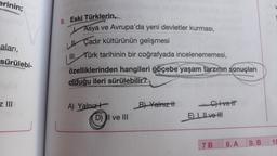 erinin;
aları,
sürülebi-
z III
9. Eski Türklerin,
Asya ve Avrupa'da yeni devletler kurması,
Çadır kültürünün gelişmesi
III. Türk tarihinin bir coğrafyada incelenememesi,
özelliklerinden hangileri göçebe yaşam tarzının sonuçları
olduğu ileri sürülebilir?
A) Yalnız
D) II ve III
B) Yalnız t
C) Ivett
E), ve HI
7 B
8. A
9. B
10