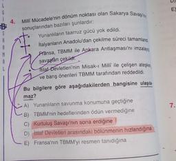 L
6
SE3
S
4.
Milli Mücadele'nin dönüm noktası olan Sakarya Savaşı'nın
sonuçlarından bazıları şunlardır:
Yunanlıların taarruz gücü yok edildi.
İtalyanların Anadolu'dan çekilme süreci tamamland
Fransa, TBMM ile Ankara Antlaşması'nı imzalayıp
savaştan çekildi.
tilaf Devletleri'nin Misak-ı Millî ile çelişen ateşkes
ve barış önerileri TBMM tarafından reddedildi.
Bu bilgilere göre aşağıdakilerden hangisine ulaşıla
maz?
A) Yunanlıların savunma konumuna geçtiğine
B) TBMM'nin hedeflerinden ödün vermediğine
C) Kurtuluş Savaşı'nın sona erdiğine
D) İtilaf Devletleri arasındaki bölünmenin hızlandığına
E) Fransa'nın TBMM'yi resmen tanıdığına
E)
7.
