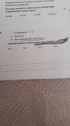 6.
Bir şişede bulunan sivinin tamamı, her tüpte 3 g sm olacak
şekilde tüplere boşaltılacaktır.
Buna göre, şişedeki sıvı miktarının gram cinsinden değe-
ri aşağıdakilerden hangisi olamaz?
A) 4839
B) 5427
C) 3621
B) 4
1 iki basamaklıdır.
II.
Asal sayıdır.
II