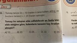 Ders
3.
10
Tuncay tanesi 2x - 10 liradan x tane kalem almış ve
bunların tanesini x + 20 liradan satmıştır.
ER MAT
Tuncay bu satıştan elde edilebilecek en fazla kârı
elde ettiğine göre, kalemlerin tanesini kaç liradan
almıştır?
A) 15 B) 20
C) 25.
D) 30
E) 35
REHBER
MATEMATIK
·1. y=x².
noktala
Parab
ta nok
A) √T