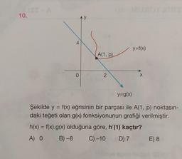 ISS A
10.
4
0
AY
A(1, p)
2
y=f(x)
X
y=g(x)
Şekilde y = f(x) eğrisinin bir parçası ile A(1, p) noktasın-
daki teğeti olan g(x) fonksiyonunun grafiği verilmiştir.
h(x) = f(x).g(x) olduğuna göre, h'(1) kaçtır?
A) 0 B) -8 C) -10
D) 7
E) 8