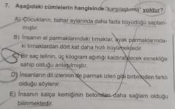 7. Aşağıdaki cümlelerin hangisinde karşılaştırma" yoktur?
A) Çocukların, bahar aylarında daha fazla büyüdüğü saptan-
mıştır.
B) Insanın el parmaklarındaki tırnaklar, ayak parmaklarında-
ki tırnaklardan dört kat daha hızlı büyümektedir.
Bir saç telinin, üç kilogram ağırlığı kaldırabilecek esnekliğe
sahip olduğu anlaşılmıştır.
D) Insanların dil izlerinin de parmak izleri gibi birbirinden farklı
olduğu söylenir.
E) Insanın kalça kemiğinin betondan daha sağlam olduğu
bilinmektedir.