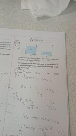 uğu üç doğal sa-
tanesinin tek sa-
se başka bir bil-
anesinin tek sayı
ç sayının çar-
(C)
c) {ve 11
expues
3-
veru
A kitapçığı
A
A kabinda 24 litre, B kabinda ise 4 litre su vardır. A kabindan
bir miktar su B kabına aktanlıyor.
A) 188
24
Buna göre son durumda kaplardaki su miktarlarının lit-
re türünden değerlerinin çarpımının alabileceği en bü-
yük değer kaçtır?
28
70 24
Arda un Re
B) 190
(24-x), (4-xx) c
C) 192
24-x 1 (4+x).
20
965
D) 194 E) 196
8
28
-X+20x +96-0
2
96 -4x+24x -x2