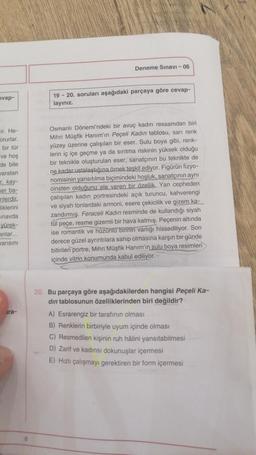 evap-
ir. He-
orurlar.
bir tür
ve hoş
de bile
varatan
r, kay-
er ba-
nlerdir.
liklerini
inavda
yürek-
anlar...
varısını
ira-
Deneme Sınavı - 06
19-20. soruları aşağıdaki parçaya göre cevap-
layınız.
Osmanlı Dönemi'ndeki bir avuç kadın ressamdan biri
Mihri Müşfik Hanım'ın Peçeli Kadın tablosu, sarı renk
yüzey üzerine çalışılan bir eser. Sulu boya gibi, renk-
lerin iç içe geçme ya da sırıtma riskinin yüksek olduğu
bir teknikle oluşturulan eser, sanatçının bu teknikte de
ne kadar ustalaştığına örnek teşkil ediyor. Figürün fizyo-
nomisinin yansıtılma biçimindeki hoşluk, sanatçının aynı
cinsten olduğunu ele veren bir özellik. Yan cepheden
çalışılan kadın portresindeki açık turuncu, kahverengi
ve siyah tonlardaki armoni, esere çekicilik ve gizem ka-
zandırmış. Feraceli Kadın resminde de kullandığı siyah
tül peçe, resme gizemli bir hava katmış. Peçenin altında
ise romantik ve hüzünlü birinin varlığı hissediliyor. Son
derece güzel ayrıntılara sahip olmasına karşın bir günde
bitirilen portre, Mihri Müşfik Hanım'ın sulu boya resimleri
içinde vitrin konumunda kabul ediliyor.
20. Bu parçaya göre aşağıdakilerden hangisi Peçeli Ka-
din tablosunun özelliklerinden biri değildir?
A) Esrarengiz bir tarafının olması
B) Renklerin birbiriyle uyum içinde olması
C) Resmedilen kişinin ruh hâlini yansıtabilmesi
D) Zarif ve kadınsı dokunuşlar içermesi
E) Hızlı çalışmayı gerektiren bir form içermesi