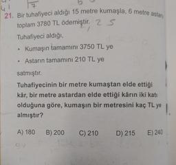 21. Bir tuhafiyeci aldığı 15 metre kumaşla, 6 metre astara
toplam 3780 TL ödemiştir. 25
Tuhafiyeci aldığı,
Kumaşın tamamını 3750 TL ye
●
• Astarın tamamını 210 TL ye
satmıştır.
Tuhafiyecinin bir metre kumaştan elde ettiği
kâr, bir metre astardan elde ettiği kârın iki katı
olduğuna göre, kumaşın bir metresini kaç TL ye
almıştır?
●
A) 180
94
B) 200
1014
C) 210
D) 215
E) 240