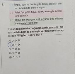 3.
() İmbik, ayırma hunisi gibi deney araçları sim-
ya döneminde bulunmuştur.
( ) Aristo'ya göre hava; islak, kuru gibi özellik-
lere sahiptir.
() Cabir bin Hayyan kral suyunu elde edecek
çalışmalar yapmıştır.
Yukarıdaki ifadeler doğru (D) ya da yanlış (Y) ola-
rak belirtildiğinde sırasıyla verilebilecek cevap-
lardan hangileri doğru olur?
A) D, D, D
(B) D, Y, D
C) Y, D, D
D) Y, Y, D
E) D, D, Y