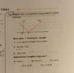 TÜREV
si
t
x) Y
11. Aşağıda f(x) fonksiyonunun birinci türevinin grafiği
verilmiştir.
a
II. lim f(x) = f(a)
x→a
f'(x)
Buna göre, f fonksiyonu ile ilgili
1. x =a apsisli noktada türevi yoktur.
III. f(0) < f(a)
ifadelerinden hangileri doğrudur?
A) Yalnız I
B) Yalnız II
D) II ve III
X
11/0)=
C) I ve II
E) I, II ve III