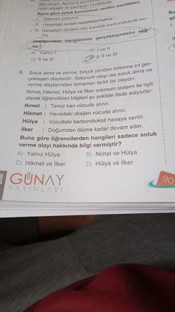 UNIO
9.
dan oluşur. Ayrıca iç yüzey
niyle kaygan ve yapışkan özelliktedir.
Buna göre soluk borusunun verilen özellikleri;
İstemsiz çalışma
II. Havadaki zararlı maddeleri tutma
III. Havadaki oksijeni alıp kandaki karbondioksiti ver-
me
olaylarından hangilerinin gerçekleşmesini sağ-
lar?
A) Yalnız I
C) II ve III
Soluk alma ve verme, birçok yönden birbirine zit ger-
çekleşen olaylardır. Solunum olayı ise soluk alma ve
verme olaylarından tamamen farklı bir olaydır.
B) I ve II
II ve III
Nimet, Hikmet, Hülya ve İlker solunum sistemi ile ilgili
olarak öğrendikleri bilgileri şu şekilde ifade ediyorlar:
Nimet
: Temiz kan vücuda alınır.
Hikmet: Havadaki oksijen vücuda alınır.
Hülya
İlker
: Vücuttaki karbondioksit havaya verilir.
: Doğumdan ölüme kadar devam eder.
Buna göre öğrencilerden hangileri sadece soluk
verme olayı hakkında bilgi vermiştir?
B) Nimet ve Hülya
D) Hülya ve İlker
A) Yalnız Hülya
C) Hikmet ve İlker
GUNAY
YAYINLARI
Bu
gil
1.
11
C
90
