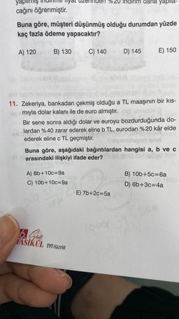 cağını öğrenmiştir.
Buna göre, müşteri düşünmüş olduğu durumdan yüzde
kaç fazla ödeme yapacaktır?
A) 120
B) 130
C) 140
A) 8b+10c-9a
C) 10b+10c-9a
god quais teim
11. Zekeriya, bankadan çekmiş olduğu a TL maaşının bir kıs-
een mıyla dolar kalanı ile de euro almıştır. Oss abrid
6. Sun
FASİKÜL TYT Hazırlık
yapila-
D) 145
Bir sene sonra aldığı dolar ve euroyu bozdurduğunda do-
lardan %40 zarar ederek eline b TL, eurodan %20 kâr elde
Jarda
ederek eline c TL geçmiştir.
Buna göre, aşağıdaki bağıntılardan hangisi a, b ve c
er arasındaki ilişkiyi ifade eder?
E) 7b+2c=5a
E) 150
1000)
B) 10b+5c=6a
D) 6b+3c=4a