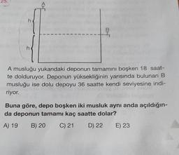 25.
h
h
1
1
I
1
1
1
1
1
B
A musluğu yukarıdaki
deponun tamamını boşken 18 saat-
te dolduruyor. Deponun yüksekliğinin yarısında bulunan B
musluğu ise dolu depoyu 36 saatte kendi seviyesine indi-
riyor.
Buna göre, depo boşken iki musluk aynı anda açıldığın-
da deponun tamamı kaç saatte dolar?
A) 19 B) 20 C) 21
D) 22
E) 23