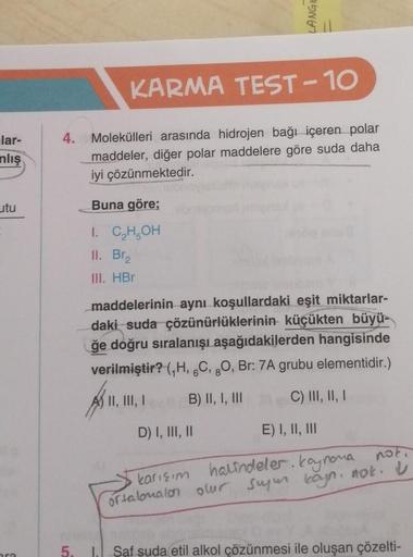 lar-
nlış
utu
KARMA TEST-10
4. Molekülleri arasında hidrojen bağı içeren polar
maddeler, diğer polar maddelere göre suda daha
iyi çözünmektedir.
Buna göre;
I. C₂H5OH
II. Br₂
III. HBr
maddelerinin aynı koşullardaki eşit miktarlar-
daki suda çözünürlüklerini