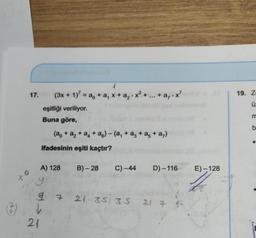 17.
to
(3x + 1)² = a + a₁ x + a₂-x²
eşitliği veriliyor.
Buna göre,
21
4
ifadesinin eşiti kaçtır?
A) 128
(a + a₂ +a+a6) - (a₁ + a3 +a5+ a₁)
a,.x²
7
B)-28 C) -44 D)-116
21 35 35 21 7 4-
E)-128
16
19. Z
S
ü:
E
b