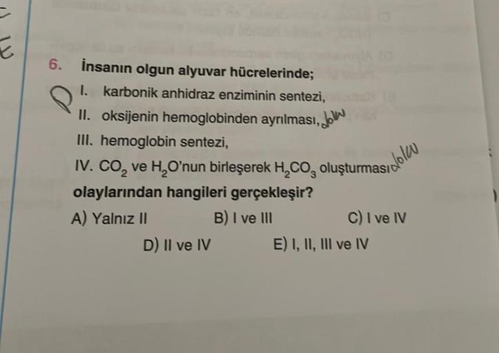 6.
İnsanın olgun alyuvar hücrelerinde;
I. karbonik anhidraz enziminin sentezi,
II. oksijenin hemoglobinden ayrılması, on
III. hemoglobin sentezi,
IV. CO₂ ve H₂O'nun birleşerek H₂CO, oluşturması
olaylarından hangileri gerçekleşir?
A) Yalnız II
B) I ve III
D