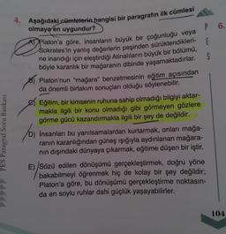 PES Paragraf Soru Bankası
4.
Aşağıdaki cümlelerin hangisi bir paragrafın ilk cümlesi
olmaya en uygundur?
A Platon'a göre, insanların büyük bir çoğunluğu veya
Sokrates'in yanlış değerlerin peşinden sürüklendikleri-
ne inandığı için eleştirdiği Atinalıların büyük bir bölümü,
böyle karanlık bir mağaranın dibinde yaşamaktadırlar.
B) Platon'nun "mağara" benzetmesinin eğitim açısından
da önemli birtakım sonuçları olduğu söylenebilir.
Eğitim, bir kimsenin ruhuna sahip olmadığı bilgiyi aktar-
makla ilgili bir konu olmadığı gibi görmeyen gözlere
görme gücü kazandırmakla ilgili bir şey de değildir.
(D) insanları bu yanılsamalardan kurtarmak, onları mağa-
ranın karanlığından güneş ışığıyla aydınlanan mağara-
nın dışındaki dünyaya çıkarmak, eğitime düşen bir iştir.
P
E
S
E) Sözü edilen dönüşümü gerçekleştirmek, doğru yöne
bakabilmeyi öğrenmek hiç de kolay bir şey değildir;
Platon'a göre, bu dönüşümü gerçekleştirme noktasın-
da en soylu ruhlar dahi güçlük yaşayabilirler.
6.
104