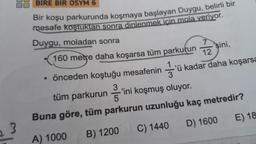 3
BİRE BİR ÖSYM 6
Bir koşu parkurunda koşmaya başlayan Duygu, belirli bir
mesafe koştuktan sonra dinlenmek için mola veriyor.
Duygu, moladan sonra
160 metre daha koşarsa tüm parkurun
• önceden koştuğu mesafenin
sini,
12
3'ü
-'ü kadar daha koşarsa
tüm
parkurunini koşmuş oluyor.
Buna göre, tüm parkurun uzunluğu kaç metredir?
A) 1000
C) 1440
B) 1200
D) 1600
E) 18