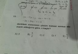 13.
2Q=18
57c=6
olduğuna göre, a b c çarpımı kaçtır? Q = 9
A) 90,
baš
A) 3
9/120 1150 (0) 180 €) 200
D)
E)
4+c=6
(m-7)x+ y - 4m + 19 = 0
- 2x + 2ny -1=0
-
denklem sisteminin çözüm kümesi sonsuz ele-
manlı olduğuna göre, n kaçtır?
B)
ON
1
D) 1 E) 1/2
EM YAYINCILIK
C) 2 D)