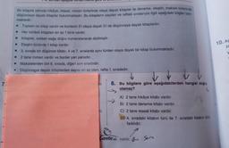 7.1
Bir kitaplık rafında hikâye, masal, roman türlerinde olaya dayalı kitaplar ile deneme, eleştiri, makale türlerinde
düşünceye dayalı kitaplar bulunmaktadır. Bu kitapların sayıları ve raftaki sıralarıyla ilgili aşağıdaki bilgiler bilin-
mektedir.
6. Soruları aşagıda verilen methe
▪ Toplam on kitap vardır ve bunların 5'i olaya dayalı 5'i de düşünceye dayalı kitaplardır.
M
Her türdeki kitaptan en az 1 tane vardır.
Kitaplar, soldan sağa doğru numaralanarak dizilmiştir.
Eleştiri türünde 1 kitap vardır.
3. sırada bir düşünce kitabı, 4 ve 7. sıralarda aynı türden olaya dayalı bir kitap bulunmaktadır.
2 tane roman vardır ve bunlar yan yanadır.
■
☐
W
Makalelerden biri 6. sırada, diğeri son sıradadır.
☐ Düşünceye dayalı kitaplardan sayısı en az olan, rafta 1. sıradadır.
in 8. Bu bilgilere göre aşağıdakilerden hangisi doğru
olamaz?
A) 2 tane hikâye kitabı vardır.
B) 2 tane deneme kitabı vardır.
C) 2 tane masal kitabı vardır.
D) 4. sıradaki kitabın türü ile 7. sıradaki kitabın türü
farklıdır.
Cantada keklik Bu sora
10. AS
za