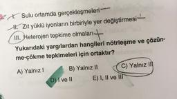 Sulu ortamda
gerçekleşmeleri
H. Zıt yüklü iyonların birbiriyle yer değiştirmesi
III. Heterojen tepkime olmaları-
+
Yukarıdaki yargılardan hangileri nötrleşme ve çözün-
me-çökme tepkimeleri için ortaktır?
A) Yalnız I
B) Yalnız II
D) I ve II
C) Yalnız II
E) I, II ve III