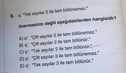 6. q: "Tek sayılar 2 ile tam bölünemez."
önermesinin değili aşağıdakilerden hangisidir?
A) q': "Çift sayılar 2 ile tam bölünemez."
B) q': "Çift sayılar 2 ile tam bölünür."
C) q': "Tek sayılar 2 ile tam bölünür.”
D) q': "Çift sayılar 3 ile tam bölünemez."
E) q': "Tek sayılar 3 ile tam bölünür."