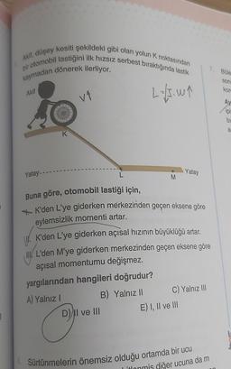 Akif, düşey kesiti şekildeki gibi olan yolun K noktasından
bir otomobil lastiğini ilk hızsız serbest bıraktığında lastik
kaymadan dönerek ilerliyor.
2.-15.11
Akif
Yatay--
K
v₁
O
M
Buna göre, otomobil lastiği için,
K'den L'ye giderken merkezinden geçen eksene göre
eylemsizlik momenti artar.
K'den L'ye giderken açısal hızının büyüklüğü artar.
L'den M'ye giderken merkezinden geçen eksene göre
açısal momentumu değişmez.
yargılarından hangileri doğrudur?
A) Yalnız I
B) Yalnız II
D) II ve III
Yatay
C) Yalnız III
E) I, II ve III
6. Sürtünmelerin önemsiz olduğu ortamda bir ucu
itlonmis diğer ucuna da m
7. Büle
son
kor
Ay
ipi
bi
a
