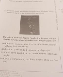 D) Cisim en fazla K yüzeyinde hareket eder.
2. Görselde balık kartalının havadan suya avlanma dalışı
sırasında üç farklı kanat pozisyonu verilmiştir.
Olçme, Değerlendirme ve Sinav Hizmetlen
Bu dalışın serbest düşme hareketine benzer olduğu
dikkate alındığında aşağıdakilerden hangisi yanlıştır?
.
MEB
A) Kartalın 1 konumundan 3 konumuna inmesi potansi-
yel enerjisini azaltmıştır.
B) Kartal en yüksek hıza 3 konumunda ulaşmıştır.
C) Kartal suya çarptığı anda kinetik enerjisi azalmaya
başlar.
D) Kartal 3 konumundayken hava direnci etkisi en faz-
ladır.