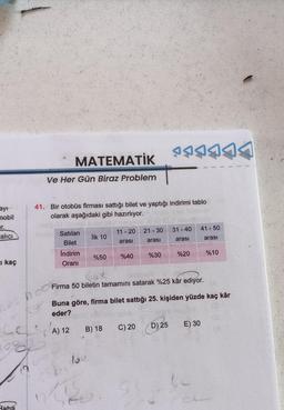 ayı
mobil
er.
alıcı
I kaç
MATEMATİK
Ve Her Gün Biraz Problem
Baha
41. Bir otobüs firması sattığı bilet ve yaptığı indirimi tablo
olarak aşağıdaki gibi hazırlıyor.
Satılan
Bilet
Indirim
Oranı
LESIA)
İlk 10
lo
%50
To
11 - 20
arası
B) 18
%40
SA
Firma 50 biletin tamamını satarak %25 kâr ediyor.
P5444A
21-30 31-40 41 - 50
arası
arası
arası
%30
Buna göre, firma bilet sattığı 25. kişiden yüzde kaç kâr
eder?
A) 12
C) 20
%20
D) 25
%10
E) 30
