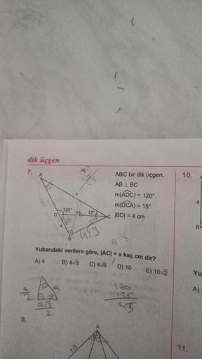 dik üçgen
7. A
of N
8.
95
120°
2
60
B
37
15°
201
453
98
Yukarıdaki verilere göre, |AC| = x kaç cm dir?
A) 4
B) 4√3
C) 4√6
D) 10
7√3
ABC bir dik üçgen,
ABL BC
m(ADC) = 120°
m(DCA) = 15°
C |BD| = 4 cm
130
135
45
E) 10/2
10.
11.
BL
Yu
A)