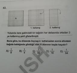 43.
A
1. katlanış
2. katlanış
Yukarıda kare şeklindeki bir kağıdın her defasında ortadan 2
ye katlanmış şekli gösterilmiştir.
Buna göre, bu düzende Zeynep 4. katlamadan sonra elindeki
kağıda baktığında gördüğü alan A alanının kaçta kaçıdır?
A) 1/12
B) —
SP
C) 3/20) 16
D)
E)
1
64