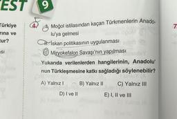 EST
Türkiye
rina ve
tur?
SI
9
Moğol istilasından kaçan Türkmenlerin Anado-
lu'ya gelmesi
İskan politikasının uygulanması
Miryokefalon Savaşı'nın yapılması
Tule Yukarıda verilenlerden hangilerinin, Anadolu'
nun Türkleşmesine katkı sağladığı söylenebilir?
Sils
sinley (A
A) Yalnız I
B) Yalnız II
C) Yalnız III
D) I ve II
900
E) I, II ve III
111
7