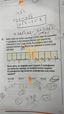 R
X
Dondorimi
ov innshur
alo
D) 3
x Sc
x+1=x√₂2
1x52-1=X
XH-√₂+
(+2=√√2)
edvigninnichid Mivsmvi
X
2. Selim usta her birinin uzunluğu 3 birim olan iki çubuktan
A çubuğunu 5 eşit parçaya bölmek için üzerine eş
aralıklarla 4 mavi çizgi çizmiş, B çubuğunu ise 4 eşit
parçaya bölmek için üzerine eş aralıklarla 3 kırmızı çizgi
çizmiştir.
12.
yep
3x 370
AX C
Buna göre, en sağdaki mavi çizginin A çubuğunun
sol kenarına uzaklığı, en soldaki kırmızı çizginin
B çubuğunun sağ kenarına uzaklığından kaç birim
fazladır?
Inirt igjöllilsio musy
(0
A) 0,05
B) 0,1
4x)
2
1(0
C) 0,15 x
po 101010
0. FO
too
F
Tria Tear Min JAY202
suis auirariTAMIITTAL JEMBY
66 ell
3
Bhashar
D) 0,2
211 eney Be
ed
E) 0,25
3 = 0,75