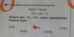 22. f ve g gerçel sayılarda türevli iki fonksiyondur.
(fog)(x) = f(x).g(x)
g'(1) = g(1) = 2
olduğuna göre, f(1) + f'(1) toplamı aşağıdakilerden
hangisine eşittir?
A) f(2)
D) f'(0)
B) f(2)
E) 2.1 (2)
C) f(0)
