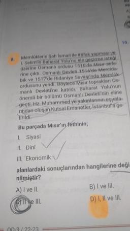 8.
Memlüklerin Sah Ismail ile ittifak yapması ye
1. Selim'in Baharat Yolu'nu ele geçirme isteği
üzerine Osmanlı ordusu 1516'da Misir sefe
rine çıktı. Osmanlı Devleti 1516'de Mercida-
bik ve 1517'de Ridaniye Savaşı'nda Memilik
ordusunu yendi. Böylece Misir toprakları Os
manlı Devleti'ne katıldı. Baharat Yolu'nun
önemli bir bölümü Osmanlı Devleti'nin eline
geçti. Hz. Muhammed ve yakınlarının eşyala
rindan oluşan Kutsal Emanetler, İstanbul'a ge
tirildi.
Bu parçada Mısır'ın fethinin;
1. Siyasi
II. Dinî
III. Ekonomik
Il ve III.
alanlardaki sonuçlarından hangilerine deği
nilmiştir?
A) I ve II.
OD-3/22-23
F
B) I ve III.
D) I, II ve III.
19.