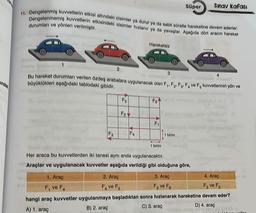 ff. Dengelenmiş kuvvetlerin etkisi altındaki cisimler ya durur ya da sabit süratle hareketine devam ederler.
Dengelenmemiş kuvvetlerin etkisindeki cisimler hızlanır ya da yavaşlar. Aşağıda dört aracın hareket
durumları ve yönleri verilmiştir.
F3
2
3
Bu hareket durumları verilen özdeş arabalara uygulanacak olan F₁, F₂, F3, F4 ve F. kuvvetlerinin yön ve
büyüklükleri aşağıdaki tablodaki gibidir.
Fo
Fo
Hareketsiz
◄
FA
2. Araç
F₁ ve F
Fo
F₁
Süper
1 birim
1 birim
Sınav kafası
Her araca bu kuvvetlerden iki tanesi aynı anda uygulanacaktır.
Araçlar ve uygulanacak kuvvetler aşağıda verildiği gibi olduğuna göre,
4
1. Araç
F₁ ve F₁
3. Araç
F₂ ve Fo
4. Araç
F₂ ve F₁
hangi araç kuvvetler uygulanmaya başladıktan sonra hızlanarak hareketine devam eder?
N
A) 1. araç
B) 2. araç
C) 3. araç
D) 4. araç
veller