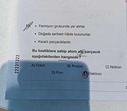 22231322
• Fermiyon grubunda yer alırlar.
Doğada serbest hâlde bulunurlar.
• Kararlı parçacıklardır.
●
Bu özelliklere sahip atom altı parçacık
aşağıdakilerden hangisidir?
B) Proton
A) Foton
D) Pion
Elektron
C) Nötron
3