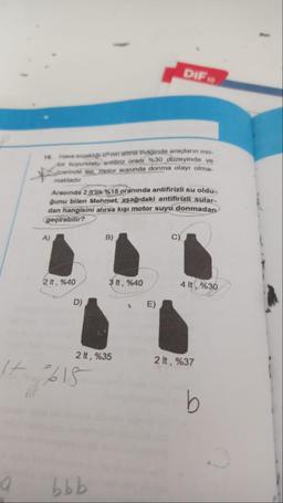 a
16. Have arakliği onin altina indiğinde araçların mo
for suyundaki antifiriz oranı %30 düzeyinde ve
üzerinde ise, motor suyunda donma olayı olma-
maktadır.
Aracında 2 It'lik %15 oranında antifirizli su oldu-
ğunu bilen Mehmet, aşağıdaki antifirizli sular-
dan hangisini alırsa kışı motor suyu donmadan
geçirebilir?
A)
2 lt, %40
D)
It 615
B)
2 lt, %35
bbb
3 lt, %40
DIF 10
t
E)
4 lt, %30
2 lt, %37
b