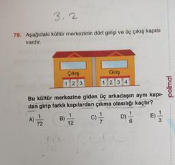 3.2
79. Aşağıdaki kültür merkezinin dört girişi ve üç çıkış kapısı
vardır.
A)
Çıkış
1 2 3
Bu kültür merkezine giden üç arkadaşın aynı kapı-
dan girip farklı kapılardan çıkma olasılığı kaçtır?
C)=1/
E) 1/2
1
72
Giriş
1234
1
B) -7/22
12
D)
'ő
polimal