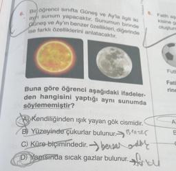 6.
Bir öğrenci sınıfta Güneş ve Ay'la ilgili iki
ayrı sunum yapacaktır. Sunumun birinde
Güneş ve Ay'ın benzer özellikleri, diğerinde
ise farklı özelliklerini anlatacaktır.
Buna göre öğrenci aşağıdaki ifadeler-
den hangisini yaptığı aynı sunumda
söylememiştir?
8. Fatih aşa
kisine gr
oluşturn
Kendiliğinden ışık yayan gök cismidir.
B) Yüzeyinde çukurlar bulunur. Bezer
C) Küre biçimindedir. berser d
D) Yapısında sıcak gazlar bulunur.
Ma
Futh
Fati
rinc
A
B
