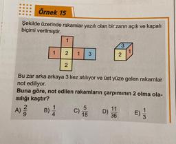 Örnek 15
Şekilde üzerinde rakamlar yazılı olan bir zarın açık ve kapalı
biçimi verilmiştir.
29
A) ²/12
1
B)
1
2
2
1 3
Bu zar arka arkaya 3 kez atılıyor ve üst yüze gelen rakamlar
not ediliyor.
Buna göre, not edilen rakamların çarpımının 2 olma ola-
sılığı kaçtır?
114 C)
5
18
D)
3
11
36
2
1
E)