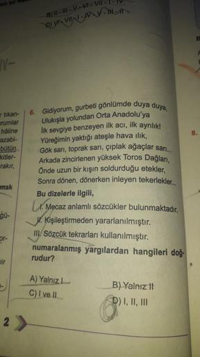 N-
artikan-
urumlar
hâline
azabi-
bütün
kitler-
rakır,
mak
gü-
or-
bir
-
B) II-III-V-VI-VII -
6. Gidiyorum, gurbeti gönlümde duya duya,
Ulukışla yolundan Orta Anadolu'ya
Ilk sevgiye benzeyen ilk acı, ilk ayrılık!
Yüreğimin yaktığı ateşle hava ılık,
Gök sar