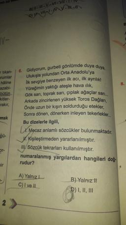 N-
artikan-
urumlar
hâline
azabi-
bütün
kitler-
rakır,
mak
gü-
or-
bir
-
B) II-III-V-VI-VII -
6. Gidiyorum, gurbeti gönlümde duya duya,
Ulukışla yolundan Orta Anadolu'ya
Ilk sevgiye benzeyen ilk acı, ilk ayrılık!
Yüreğimin yaktığı ateşle hava ılık,
Gök sarı, toprak sarı, çıplak ağaçlar sarı...
Arkada zincirlenen yüksek Toros Dağları,
Önde uzun bir kışın soldurduğu etekler,
Sonra dönen, dönerken inleyen tekerlekler...
Bu dizelerle ilgili,
Mecaz anlamlı sözcükler bulunmaktadır.
2 >
W. Kişileştirmeden yararlanılmıştır.
III. Sözcük tekrarları kullanılmıştır.
numaralanmış yargılardan hangileri doğ
rudur?
A) Yalnız
C) I ve II
B) Yalnız It
D) I, II, III
E
