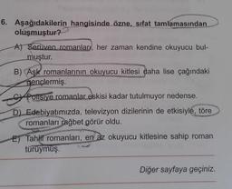 6. Aşağıdakilerin hangisinde özne, sifat tamlamasından
oluşmuştur?
A) Serüven romanlar, her zaman kendine okuyucu bul-
muştur.
B) Aşk romanlarının okuyucu kitlesi daha lise çağındaki
gençlermiş.
Polisiye romanlar eskisi kadar tutulmuyor nedense.
D) Edebiyatımızda, televizyon dizilerinin de etkisiyle, töre
romanları rağbet görür oldu.
Tahlil romanları, en az okuyucu kitlesine sahip roman
türüymüş.
Diğer sayfaya geçiniz.