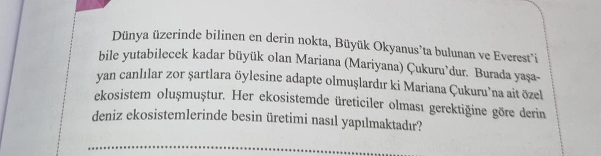 Dünya üzerinde bilinen en derin nokta, Büyük Okyanus'ta bulunan ve Everest'i
bile yutabilecek kadar büyük olan Mariana (Mariyana) Çukuru'dur. Burada yaşa-
canlılar zor şartlara öylesine adapte olmuşlardır ki Mariana Çukuru'na ait özel
ekosistem oluşmuştur.