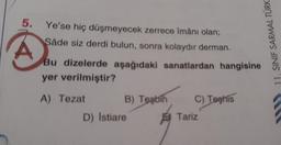 5. Ye'se hiç düşmeyecek zerrece îmânı olan;
Såde siz derdi bulun, sonra kolaydır derman.
A
Bu dizelerde aşağıdaki sanatlardan hangisine
yer verilmiştir?
A) Tezat
B) Tesbih
D) Istiare
C) Teehis
Tariz
11. SINIF SARMAL TÜRK