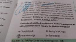 eştirmiş olduğu
her noktası dir
de altı çizi-
için sat-
cuklu-
kin-
L
Mustafa Kemal Şam da ki görevini tamamladıktan sonra
1907 yilinda Selanik şehrine atanmıştır. Burada kurmuş of
Hürriyet Cemiyetinin Selanik Şubesi'ni aç-
dugu Vatan ve
Histr Vatan ve Hürriyet şubesini açmadan önce arkadaş
Tarıyla yapılan toplantıda arkadaşlarına; "Bu talihsiz mem-
lekete karşı önemli görevlerimiz vardır. Onu kurtarmak tek
hedefimizdir. Tarih bugün biz evlatlarına bazı büyük görev-
let yüklüyor. Ben Suriye de bir cemiyet kurdum buraya da
bu cemiyetin temelini kurmaya geldim."
Yukarıda altı çizili cümle Mustafa Kemal'in aşağıdaki ki-
şilik özelliklerinden hangisi ile ilişkilendirilebilir?
B) İleri görüşlülüğü
D) İdealistliği
A) Teşkilatçılığı
Vatanseverliği
8. Sınıf/T.C. İnkılap Tarihi ve Atatürkçülük Testi