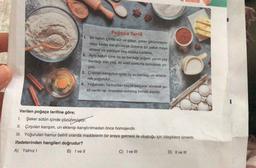 Verilen poğaça tarifine göre;
Poğaça Tarifi
1. Bir kabın içinde süt ve şeker, şeker görünmeyin-
ceye kadar karıştırılarak üzerine bir paket maya
eklenir ve yaklaşık beş dakika beklenir.
2. Aynı kabın içine bir su bardağı yoğurt, yarım çay
bardağı sıvı yağ, iki adet yumurta konularak çır-
pilir.
3. Çırpılan karışımın içine üç su bardağı un eklene-
rek yoğurulur.
4. Yoğurulan hamurdan küçük parçalar alınarak şe-
kil verilir ve önceden ısıtılmış fırında pişirilir.
Deneme
1.
Şeker sütün içinde çözünmüştür.
II. Çırpılan karışım, un eklenip karıştırılmadan önce homojendir.
III. Yoğurulan hamur belirli oranda maddelerin bir araya gelmesi ile oluştuğu için bileşiklere örnektir.
ifadelerinden hangileri doğrudur?
A) Yalnız I
B) I ve II
C) I ve III
D) II ve III