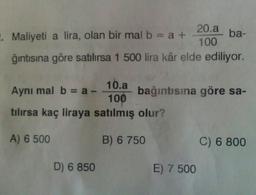 10.a
Aynı mal b = a-
100
tılırsa kaç liraya satılmış olur?
A) 6 500
. Maliyeti a lira, olan bir mal b = a +
ğıntısına göre satılırsa 1 500 lira kâr elde ediliyor.
D) 6 850
20.a
100
B) 6 750
ba-
bağıntısına göre sa-
E) 7 500
C) 6 800