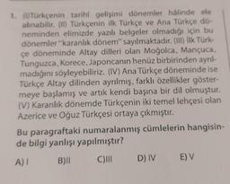 1. (1) Türkçenin tarihî gelişimi dönemler hâlinde ele
alınabilir. (II) Türkçenin ilk Türkçe ve Ana Türkçe dö-
neminden elimizde yazılı belgeler olmadığı için bu
dönemler "karanlık dönem" sayılmaktadır. (III) İlk Türk-
çe döneminde Altay dilleri olan Moğolca, Mançuca,
Tunguzca, Korece, Japoncanın henüz birbirinden ayrıl-
madığını söyleyebiliriz. (IV) Ana Türkçe döneminde ise
Türkçe Altay dilinden ayrılmış, farklı özellikler göster-
meye başlamış ve artık kendi başına bir dil olmuştur.
(V) Karanlık dönemde Türkçenin iki temel lehçesi olan
Azerice ve Oğuz Türkçesi ortaya çıkmıştır.
Bu paragraftaki numaralanmış cümlelerin hangisin-
de bilgi yanlışı yapılmıştır?
A) I B)|| C)III D) IV
E) V