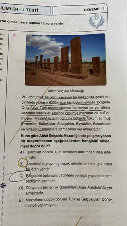 BİLİMLER - 1 TESTİ
ersi olmak üzere toplam 16 soru vardır.
cü-
hi,
a-
et-
de
ve
le
e
G
95
S
R
M
A
3.
Teorg
bu!
DENEME-1
Ahlat Selçuklu Mezarlığı
210 dönümlük bir alanı kaplayan bu mezarlıkta çeşitli bi-
çimlerde yaklaşık 8200 mezar taşı bulunmaktadır. Bölgede
Orta Asya Türk mezar tiplerine benzeyen ve yer altına
kazılmış odacıklar şeklinde yapılmış mezarlar da bulun-
muştur. Mezarlıkta tarih boyunca bölgede hüküm sürmüş
Ermeniler, Saltuklular, Ahlatşahlar, Eyyubîler, Selçuklular
ve nihayet Osmanlılara ait mezarlar yer almaktadır.
Buna göre Ahlat Selçuklu Mezarlığı'nda çalışma yapan
bir araştırmacının aşağıdakilerden hangisini söyle-
mesi doğru olur?
A) İslamiyet öncesi Türk devletleri tarafından inşa edil-
miştir.
B) Anadolu'da yaşamış birçok milletin tarihine ışık tutan
bir ören yeridir.
C) Bölgedeki buluntular, Türklerin yerleşik yaşamı benim-
sediğinin kanıtıdır.
D) Dünyanın bilinen ilk tapınakları Doğu Anadolu'da yer
almaktadır.
E) Mezarların büyük bölümü Türkiye Selçukluları Döne-
mi'nde yapılmıştır.